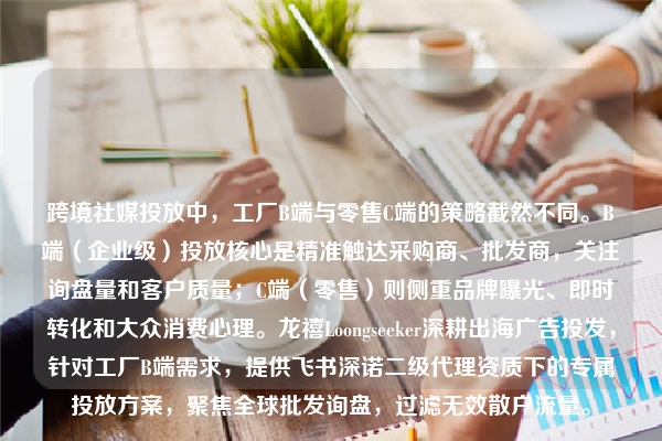 跨境社媒投放中，工厂B端与零售C端的策略截然不同。B端（企业级）投放核心是精准触达采购商、批发商，关注询盘量和客户质量；C端（零售）则侧重品牌曝光、即时转化和大众消费心理。龙禧Loongseeker深耕出海广告投发，针对工厂B端需求，提供飞书深诺二级代理资质下的专属投放方案，聚焦全球批发询盘，过滤无效散户流量。