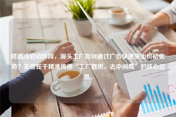 跨境冷启动阶段，源头工厂如何通过广告快速突出价格优势？关键在于精准传递“工厂直供、去中间商”的核心信息。