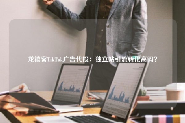 龙禧客TikTok广告代投：独立站引流转化高吗？