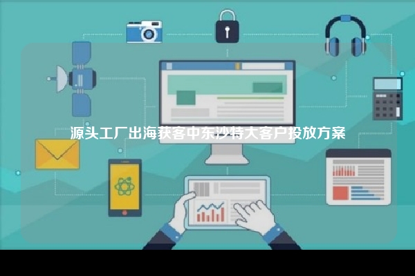 源头工厂出海获客中东沙特大客户投放方案