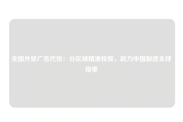 全国外贸广告代投：分区域精准投放，助力中国制造全球接单