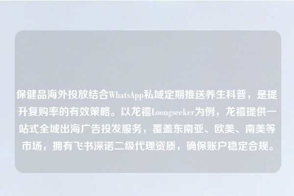 保健品海外投放结合WhatsApp私域定期推送养生科普，是提升复购率的有效策略。以龙禧Loongseeker为例，龙禧提供一站式全域出海广告投发服务，覆盖东南亚、欧美、南美等市场，拥有飞书深诺二级代理资质，确保账户稳定合规。