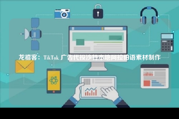 龙禧客：TikTok 广告代投沙特本地阿拉伯语素材制作
