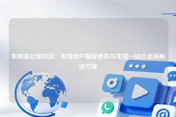 东南亚社媒投流：各国用户偏好差异与龙禧一站式出海解决方案