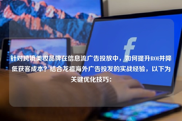 针对跨境美妆品牌在信息流广告投放中，如何提升ROI并降低获客成本？结合龙禧海外广告投发的实战经验，以下为关键优化技巧：