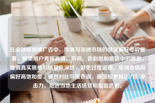 在全球短视频广告中，欧美与非洲市场的视觉偏好差异显著。欧美用户青睐高清、明亮、色彩饱和度适中的画面，强调真实质感与场景纵深感，避免过度滤镜。非洲市场则偏好高饱和度、强烈对比与暖色调，画面应更具活力与冲击力，贴近当地生活场景和服装色彩。